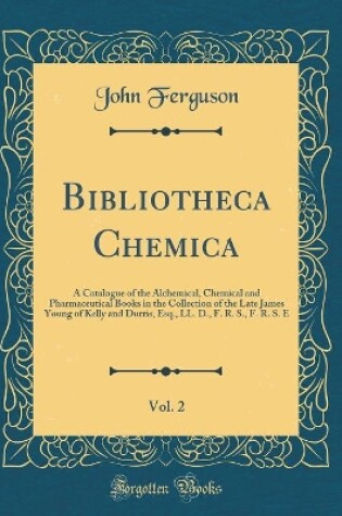 Cover of Bibliotheca Chemica, Vol. 2: A Catalogue of the Alchemical, Chemical and Pharmaceutical Books in the Collection of the Late James Young of Kelly and Durris, Esq., LL. D., F. R. S., F. R. S. E (Classic Reprint)