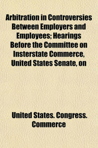 Cover of Arbitration in Controversies Between Employers and Employees; Hearings Before the Committee on Insterstate Commerce, United States Senate, on S. 2517, a Bill Providing for Mediation, Conciliation, and Arbitration in Controversies Between Certain Employers