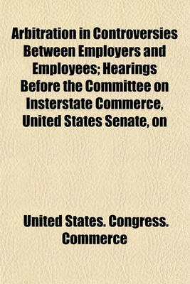 Book cover for Arbitration in Controversies Between Employers and Employees; Hearings Before the Committee on Insterstate Commerce, United States Senate, on S. 2517, a Bill Providing for Mediation, Conciliation, and Arbitration in Controversies Between Certain Employers