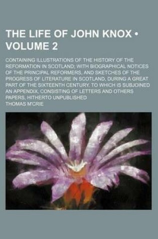 Cover of The Life of John Knox (Volume 2); Containing Illustrations of the History of the Reformation in Scotland with Biographical Notices of the Principal Reformers, and Sketches of the Progress of Literature in Scotland, During a Great Part of the Sixteenth Cen