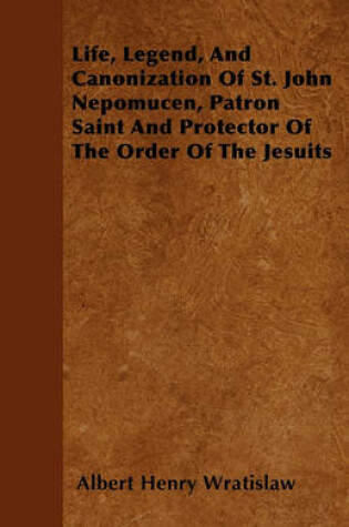 Cover of Life, Legend, And Canonization Of St. John Nepomucen, Patron Saint And Protector Of The Order Of The Jesuits