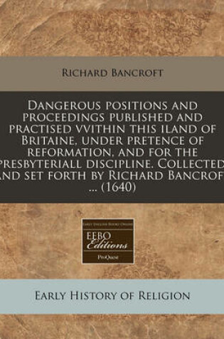 Cover of Dangerous Positions and Proceedings Published and Practised Vvithin This Iland of Britaine, Under Pretence of Reformation, and for the Presbyteriall Discipline. Collected, and Set Forth by Richard Bancroft ... (1640)