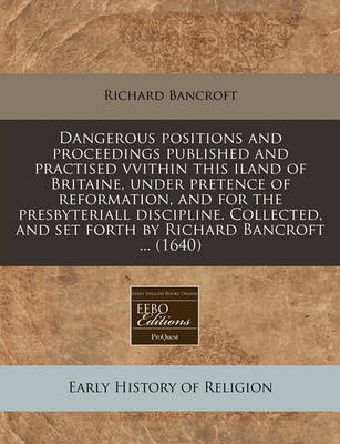 Book cover for Dangerous Positions and Proceedings Published and Practised Vvithin This Iland of Britaine, Under Pretence of Reformation, and for the Presbyteriall Discipline. Collected, and Set Forth by Richard Bancroft ... (1640)