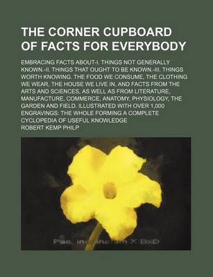 Book cover for The Corner Cupboard of Facts for Everybody; Embracing Facts About-I. Things Not Generally Known.-II. Things That Ought to Be Known.-III. Things Worth Knowing. the Food We Consume, the Clothing We Wear, the House We Live In, and Facts from the Arts and Sci