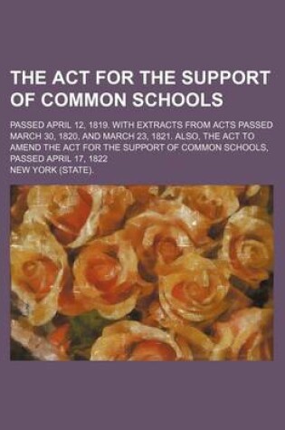 Cover of The ACT for the Support of Common Schools; Passed April 12, 1819. with Extracts from Acts Passed March 30, 1820, and March 23, 1821. Also, the ACT to Amend the ACT for the Support of Common Schools, Passed April 17, 1822