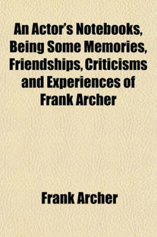 Cover of An Actor's Notebooks, Being Some Memories, Friendships, Criticisms and Experiences of Frank Archer