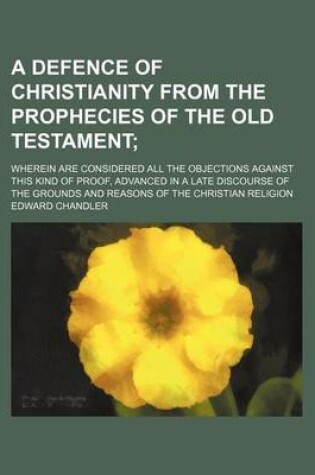 Cover of A Defence of Christianity from the Prophecies of the Old Testament; Wherein Are Considered All the Objections Against This Kind of Proof, Advanced in a Late Discourse of the Grounds and Reasons of the Christian Religion
