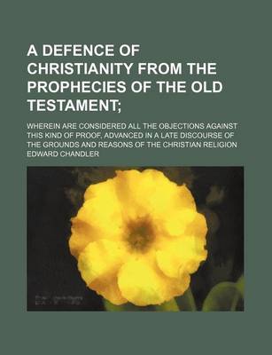 Book cover for A Defence of Christianity from the Prophecies of the Old Testament; Wherein Are Considered All the Objections Against This Kind of Proof, Advanced in a Late Discourse of the Grounds and Reasons of the Christian Religion