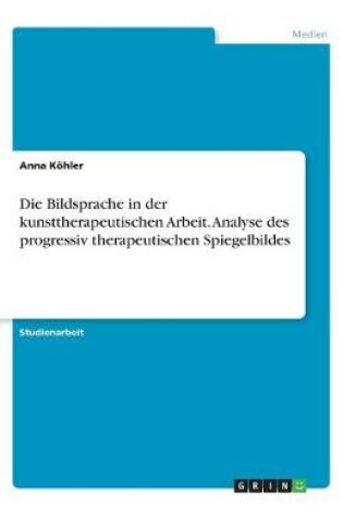 Cover of Die Bildsprache in der kunsttherapeutischen Arbeit. Analyse des progressiv therapeutischen Spiegelbildes