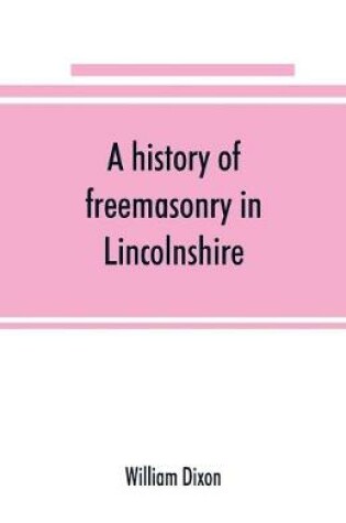 Cover of A history of freemasonry in Lincolnshire; being a record of all extinct and existing lodges, chapters,   a century of the working of Provincial Grand Lodge and the Witham Lodge; together with biographical notices of provincial grand masters and other emin