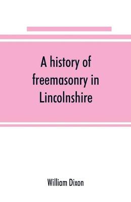 Book cover for A history of freemasonry in Lincolnshire; being a record of all extinct and existing lodges, chapters,   a century of the working of Provincial Grand Lodge and the Witham Lodge; together with biographical notices of provincial grand masters and other emin
