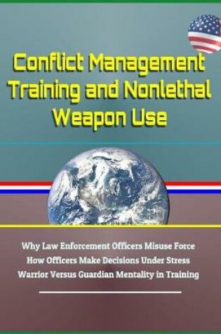 Cover of Conflict Management Training and Nonlethal Weapon Use - Why Law Enforcement Officers Misuse Force, How Officers Make Decisions Under Stress, Warrior Versus Guardian Mentality in Training