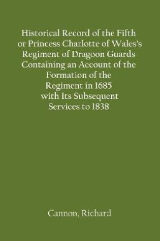 Cover of Historical Record of the Fifth, or Princess Charlotte of Wales's Regiment of Dragoon Guards Containing an Account of the Formation of the Regiment in 1685; with Its Subsequent Services to 1838