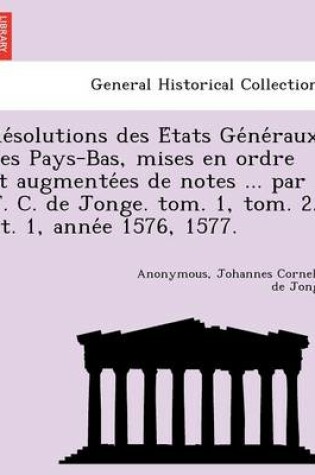 Cover of Re Solutions Des E Tats GE Ne Raux Des Pays-Bas, Mises En Ordre Et Augmente Es de Notes ... Par J. C. de Jonge. Tom. 1, Tom. 2, PT. 1, Anne E 1576, 1577.