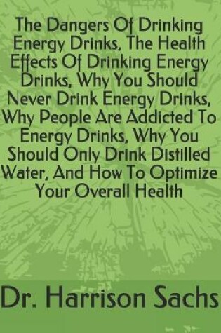 Cover of The Dangers Of Drinking Energy Drinks, The Health Effects Of Drinking Energy Drinks, Why You Should Never Drink Energy Drinks, Why People Are Addicted To Energy Drinks, Why You Should Only Drink Distilled Water, And How To Optimize Your Overall Health