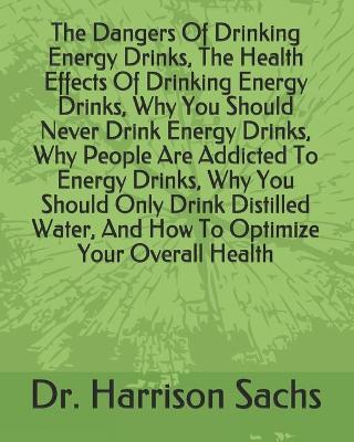 Book cover for The Dangers Of Drinking Energy Drinks, The Health Effects Of Drinking Energy Drinks, Why You Should Never Drink Energy Drinks, Why People Are Addicted To Energy Drinks, Why You Should Only Drink Distilled Water, And How To Optimize Your Overall Health