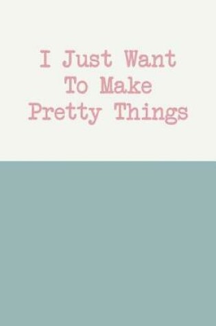 Cover of I Just Want to Make Pretty Things