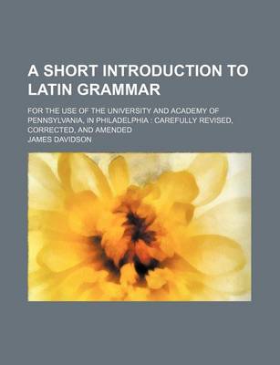 Book cover for A Short Introduction to Latin Grammar; For the Use of the University and Academy of Pennsylvania, in Philadelphia Carefully Revised, Corrected, and Amended