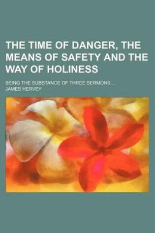 Cover of The Time of Danger, the Means of Safety and the Way of Holiness; Being the Substance of Three Sermons