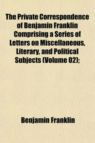 Cover of The Private Correspondence of Benjamin Franklin Comprising a Series of Letters on Miscellaneous, Literary, and Political Subjects (Volume 02);