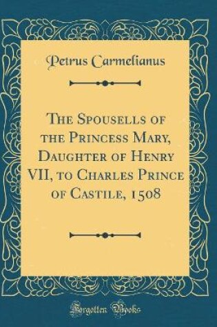 Cover of The Spousells of the Princess Mary, Daughter of Henry VII, to Charles Prince of Castile, 1508 (Classic Reprint)