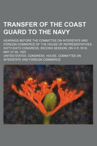 Cover of Transfer of the Coast Guard to the Navy; Hearings Before the Committee on Interstate and Foreign Commerce of the House of Representatives, Sixty-Sixth Congress, Second Session, on H.R. 5516. May 27-28, 1920