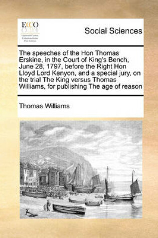 Cover of The speeches of the Hon Thomas Erskine, in the Court of King's Bench, June 28, 1797, before the Right Hon Lloyd Lord Kenyon, and a special jury, on the trial The King versus Thomas Williams, for publishing The age of reason