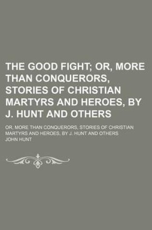 Cover of The Good Fight; Or, More Than Conquerors, Stories of Christian Martyrs and Heroes, by J. Hunt and Others. Or, More Than Conquerors, Stories of Christian Martyrs and Heroes, by J. Hunt and Others