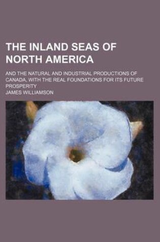 Cover of The Inland Seas of North America; And the Natural and Industrial Productions of Canada, with the Real Foundations for Its Future Prosperity