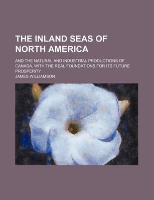 Book cover for The Inland Seas of North America; And the Natural and Industrial Productions of Canada, with the Real Foundations for Its Future Prosperity