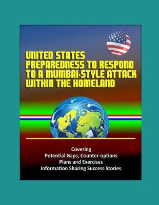 Book cover for United States Preparedness to Respond to a Mumbai-Style Attack Within the Homeland - Covering Potential Gaps, Counter-options, Plans and Exercises, Information Sharing Success Stories