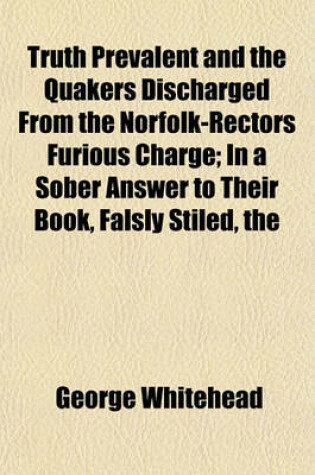 Cover of The Truth Prevalent and the Quakers Discharged from the Norfolk-Rectors Furious Charge; In a Sober Answer to Their Book, Falsly Stiled