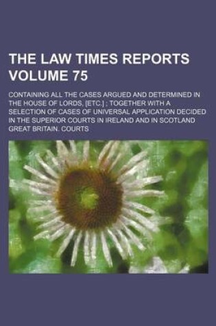 Cover of The Law Times Reports Volume 75; Containing All the Cases Argued and Determined in the House of Lords, [Etc.]; Together with a Selection of Cases of Universal Application Decided in the Superior Courts in Ireland and in Scotland