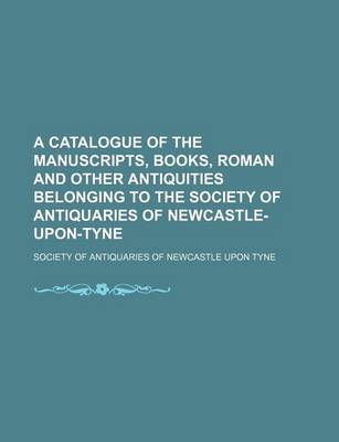 Book cover for A Catalogue of the Manuscripts, Books, Roman and Other Antiquities Belonging to the Society of Antiquaries of Newcastle-Upon-Tyne