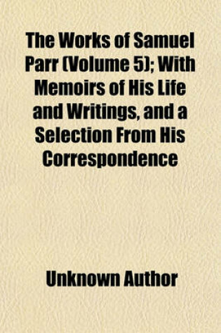 Cover of The Works of Samuel Parr (Volume 5); With Memoirs of His Life and Writings, and a Selection from His Correspondence