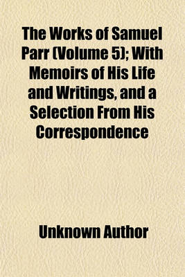 Book cover for The Works of Samuel Parr (Volume 5); With Memoirs of His Life and Writings, and a Selection from His Correspondence