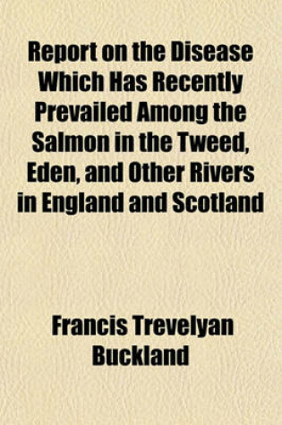 Cover of Report on the Disease Which Has Recently Prevailed Among the Salmon in the Tweed, Eden, and Other Rivers in England and Scotland