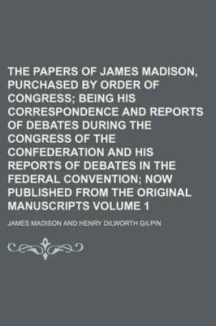 Cover of The Papers of James Madison, Purchased by Order of Congress Volume 1; Being His Correspondence and Reports of Debates During the Congress of the Confederation and His Reports of Debates in the Federal Convention Now Published from the Original Manuscript