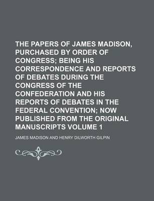 Book cover for The Papers of James Madison, Purchased by Order of Congress Volume 1; Being His Correspondence and Reports of Debates During the Congress of the Confederation and His Reports of Debates in the Federal Convention Now Published from the Original Manuscript