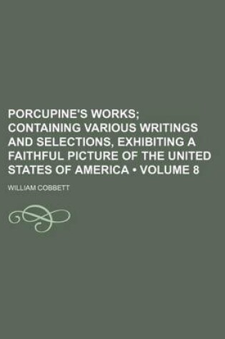 Cover of Porcupine's Works (Volume 8 ); Containing Various Writings and Selections, Exhibiting a Faithful Picture of the United States of America