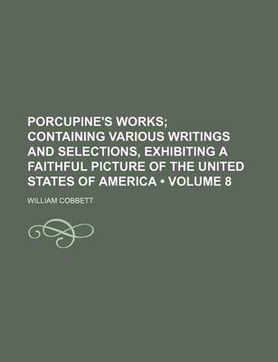 Book cover for Porcupine's Works (Volume 8 ); Containing Various Writings and Selections, Exhibiting a Faithful Picture of the United States of America