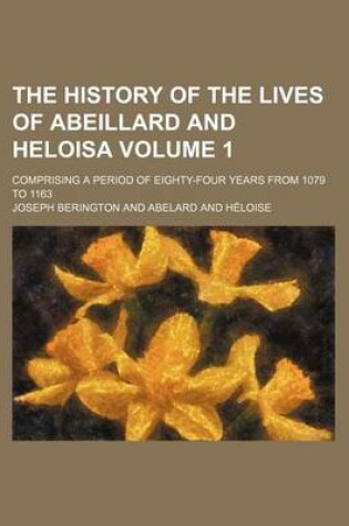 Cover of The History of the Lives of Abeillard and Heloisa; Comprising a Period of Eighty-Four Years from 1079 to 1163 Volume 1