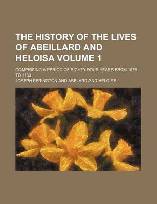 Book cover for The History of the Lives of Abeillard and Heloisa; Comprising a Period of Eighty-Four Years from 1079 to 1163 Volume 1