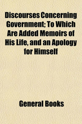 Cover of Discourses Concerning Government; To Which Are Added Memoirs of His Life, and an Apology for Himself