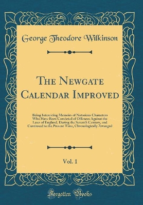 Book cover for The Newgate Calendar Improved, Vol. 1: Being Interesting Memoirs of Notorious Characters Who Have Been Convicted of Offences Against the Laws of England, During the Seventh Century, and Continued to the Present Time, Chronologically Arranged