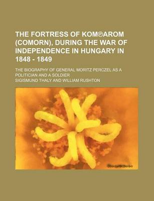 Book cover for The Fortress of Kom Arom (Comorn), During the War of Independence in Hungary in 1848 - 1849; The Biography of General Moritz Perczel as a Politician and a Soldier