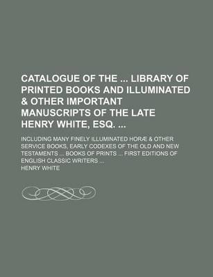 Book cover for Catalogue of the Library of Printed Books and Illuminated & Other Important Manuscripts of the Late Henry White, Esq.; Including Many Finely Illuminated Horae & Other Service Books, Early Codexes of the Old and New Testaments ... Books of Prints ... Firs