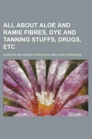 Cover of All about Aloe and Ramie Fibres, Dye and Tanning Stuffs, Drugs, Etc