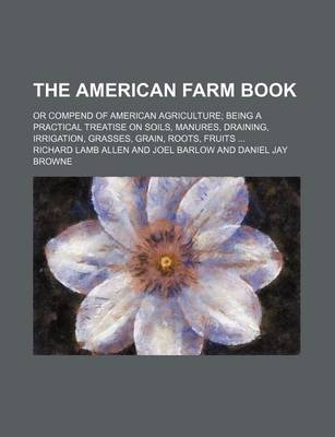 Book cover for The American Farm Book; Or Compend of American Agriculture Being a Practical Treatise on Soils, Manures, Draining, Irrigation, Grasses, Grain, Roots, Fruits