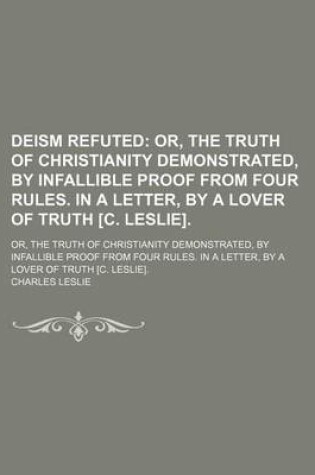 Cover of Deism Refuted; Or, the Truth of Christianity Demonstrated, by Infallible Proof from Four Rules. in a Letter, by a Lover of Truth [C. Leslie] Or, the Truth of Christianity Demonstrated, by Infallible Proof from Four Rules. in a Letter, by a Lover of Truth